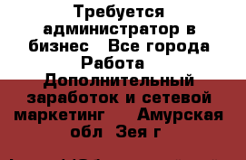 Требуется администратор в бизнес - Все города Работа » Дополнительный заработок и сетевой маркетинг   . Амурская обл.,Зея г.